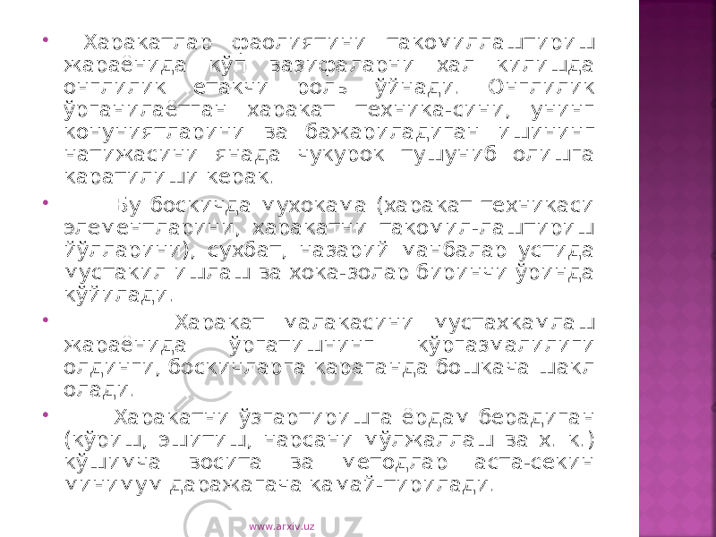  Харакатлар фаолиятини такомиллаштириш жараёнида кўп вазифаларни хал килишда онглилик етакчи роль ўйнади. Онглилик ўрганилаётган харакат техника-сини, унинг конуниятларини ва бажариладиган ишининг натижасини янада чукурок тушуниб олишга каратилиши керак.  Бу боскичда мухокама (харакат техникаси элементларини, харакатни такомил-лаштириш йўлларини), сухбат, назарий манбалар устида мустакил ишлаш ва хока-золар биринчи ўринда кўйилади.  Харакат малакасини мустахкамлаш жараёнида ўргатишнинг кўргазмалилиги олдинги, боскичларга караганда бошкача шакл олади.  Харакатни ўзгартиришга ёрдам берадиган (кўриш, эшитиш, нарсани мўлжаллаш ва х. к.) кўшимча восита ва методлар аста-секин минимум даражагача камай-тирилади. www.arxiv.uz 