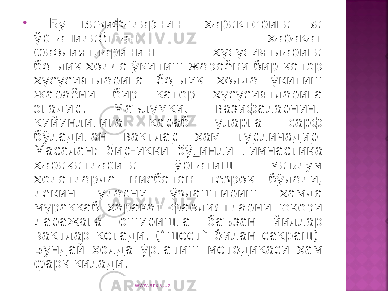  Бу вазифаларнинг характерига ва ўрганилаётган харакат фаолиятларининг хусусиятларига бо г лик холда ўкитиш жараёни бир катор хусусиятларига бо г лик холда ўкитиш жараёни бир катор хусусиятларига эгадир. Маълумки, вазифаларнинг кийинлигига караб уларга сарф бўладиган вактлар хам турличадир. Масалан: бир-икки бў г инли гимнастика харакатларига ўргатиш маълум холатларда нисбатан тезрок бўлади, лекин уларни ўзлаштириш хамда мураккаб харакат фаолиятларни юкори даражага оширишга баъзан йиллар вактлар кетади. (“шест” билан сакраш). Бундай холда ўргатиш методикаси хам фарк килади. www.arxiv.uz 