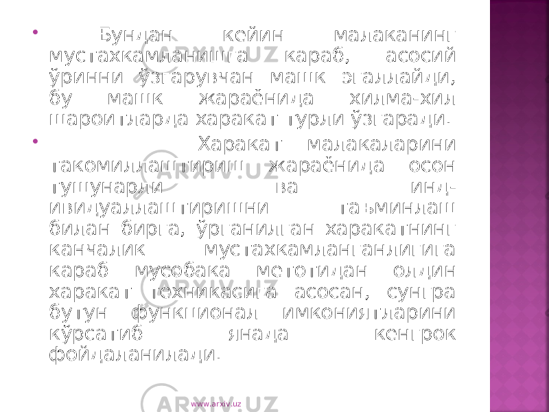  Бундан кейин малаканинг мустахкамланишга караб, асосий ўринни ўзгарувчан машк эгаллайди, бу машк жараёнида хилма-хил шароитларда харакат турли ўзгаради.  Харакат малакаларини такомиллаштириш жараёнида осон тушунарли ва инд- ивидуаллаштиришни таъминлаш билан бирга, ўрганилган харакатнинг канчалик мустахкамланганлигига караб мусобака метотидан олдин харакат техникасига асосан, сунгра бутун функционал имкониятларини кўрсатиб янада кенгрок фойдаланилади. www.arxiv.uz 