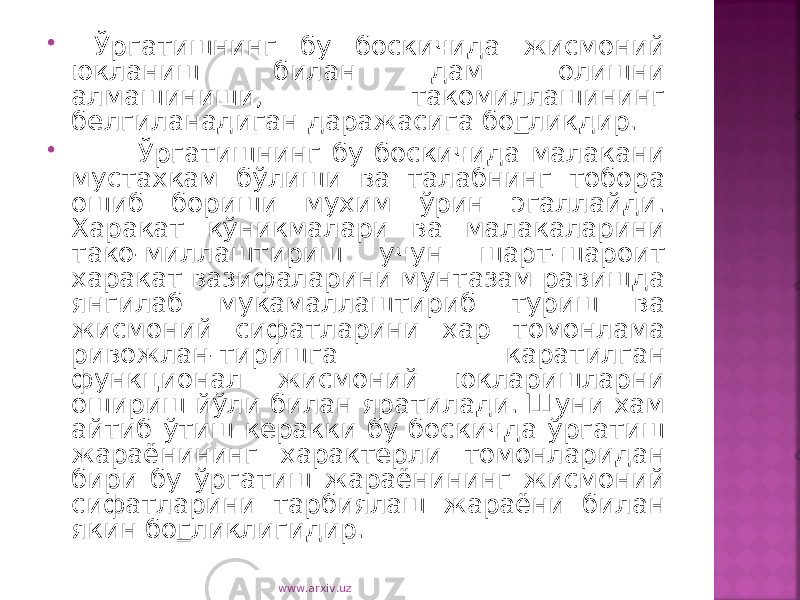  Ўргатишнинг бу боскичида жисмоний юкланиш билан дам олишни алмашиниши, такомиллашининг белгиланадиган даражасига бо г ликдир.  Ўргатишнинг бу боскичида малакани мустахкам бўлиши ва талабнинг тобора ошиб бориши мухим ўрин эгаллайди. Харакат кўникмалари ва малакаларини тако-миллаштириш учун шарт-шароит харакат вазифаларини мунтазам равишда янгилаб мукамаллаштириб туриш ва жисмоний сифатларини хар томонлама ривожлан-тиришга каратилган функционал жисмоний юкларишларни ошириш йўли билан яратилади. Шуни хам айтиб ўтиш керакки бу боскичда ўргатиш жараёнининг характерли томонларидан бири бу ўргатиш жараёнининг жисмоний сифатларини тарбиялаш жараёни билан якин бо г ликлигидир. www.arxiv.uz 