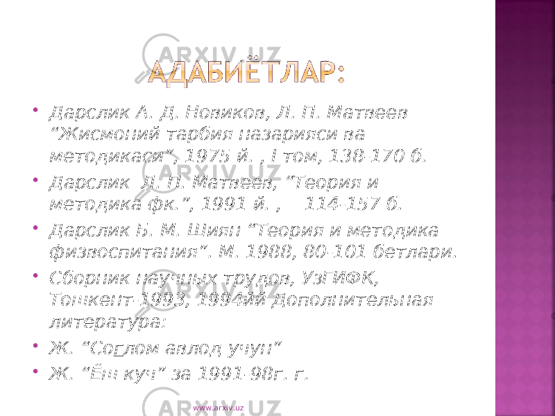  Дарслик А. Д. Новиков, Л. П. Матвеев “Жисмоний тарбия назарияси ва методикаси”, 1975 й. , I том, 138-170 б.  Дарслик Л. П. Матвеев, “Теория и методика фк.”, 1991 й. , 114-157 б.  Дарслик Б. М. Шиян “Теория и методика физвоспитания”. М. 1988, 80-101 бетлари.  Сборник научных трудов, УзГИФК, Тошкент-1993, 1994йй Дополнительная литература:  Ж. “Со г лом авлод учун”  Ж. “Ёш куч” за 1991-98г. г. www.arxiv.uz 