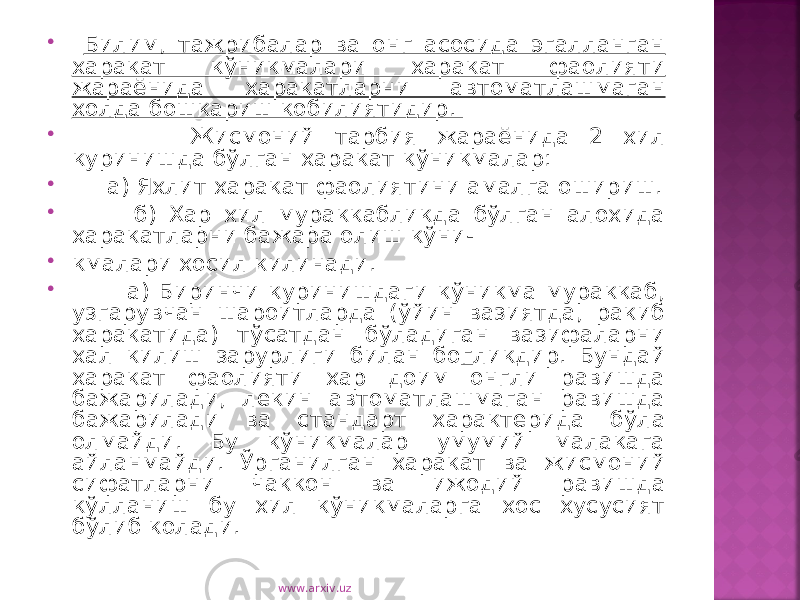  Билим, тажрибалар ва онг асосида эгалланган харакат кўникмалари харакат фаолияти жараёнида харакатларни автоматлашмаган холда бошкариш кобилиятидир.  Жисмоний тарбия жараёнида 2 хил куринишда бўлган харакат кўникмалар:  а) Яхлит харакат фаолиятини амалга ошириш.  б) Хар хил мураккабликда бўлган алохида харакатларни бажара олиш кўни-  кмалари хосил килинади.  а) Биринчи куринишдаги кўникма мураккаб, узгарувчан шароитларда (ўйин вазиятда, ракиб харакатида) тўсатдан бўладиган вазифаларни хал килиш зарурлиги билан бо г ликдир. Бундай харакат фаолияти хар доим онгли равишда бажарилади, лекин автоматлашмаган равишда бажарилади ва стандарт характерида бўла олмайди. Бу кўникмалар умумий малакага айланмайди. Ўрганилган харакат ва жисмоний сифатларни чаккон ва ижодий равишда кўлланиш бу хил кўникмаларга хос хусусият бўлиб колади. www.arxiv.uz 