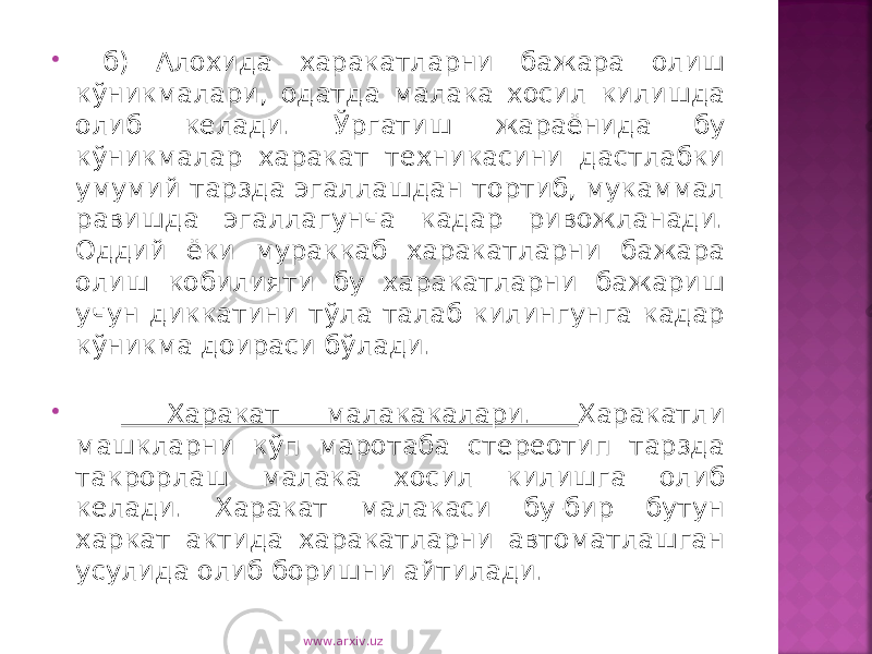  б) Алохида харакатларни бажара олиш кўникмалари, одатда малака хосил килишда олиб келади. Ўргатиш жараёнида бу кўникмалар харакат техникасини дастлабки умумий тарзда эгаллашдан тортиб, мукаммал равишда эгаллагунча кадар ривожланади. Оддий ёки мураккаб харакатларни бажара олиш кобилияти бу харакатларни бажариш учун диккатини тўла талаб килингунга кадар кўникма доираси бўлади.  Харакат малакакалари. Харакатли машкларни кўп маротаба стереотип тарзда такрорлаш малака хосил килишга олиб келади. Харакат малакаси бу-бир бутун харкат актида харакатларни автоматлашган усулида олиб боришни айтилади. www.arxiv.uz 