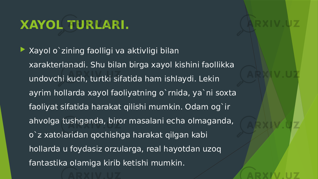 XAYOL TURLARI.  Xayol o`zining faolligi va aktivligi bilan xarakterlanadi. Shu bilan birga xayol kishini faollikka undovchi kuch, turtki sifatida ham ishlaydi. Lekin ayrim hollarda xayol faoliyatning o`rnida, ya`ni soxta faoliyat sifatida harakat qilishi mumkin. Odam og`ir ahvolga tushganda, biror masalani echa olmaganda, o`z xatolaridan qochishga harakat qilgan kabi hollarda u foydasiz orzularga, real hayotdan uzoq fantastika olamiga kirib ketishi mumkin. 