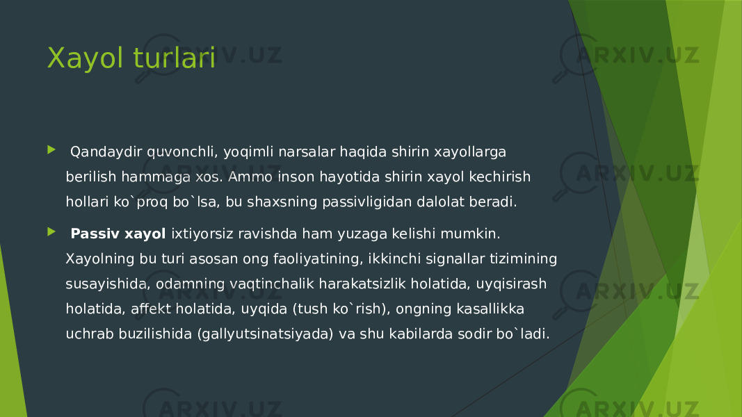 Xayol turlari    Qandaydir quvonchli, yoqimli narsalar haqida shirin xayollarga berilish hammaga xos. Ammo inson hayotida shirin xayol kechirish hollari ko`proq bo`lsa, bu shaxsning passivligidan dalolat beradi.     Passiv xayol ixtiyorsiz ravishda ham yuzaga kelishi mumkin. Xayolning bu turi asosan ong faoliyatining, ikkinchi signallar tizimining susayishida, odamning vaqtinchalik harakatsizlik holatida, uyqisirash holatida, affekt holatida, uyqida (tush ko`rish), ongning kasallikka uchrab buzilishida (gallyutsinatsiyada) va shu kabilarda sodir bo`ladi.  