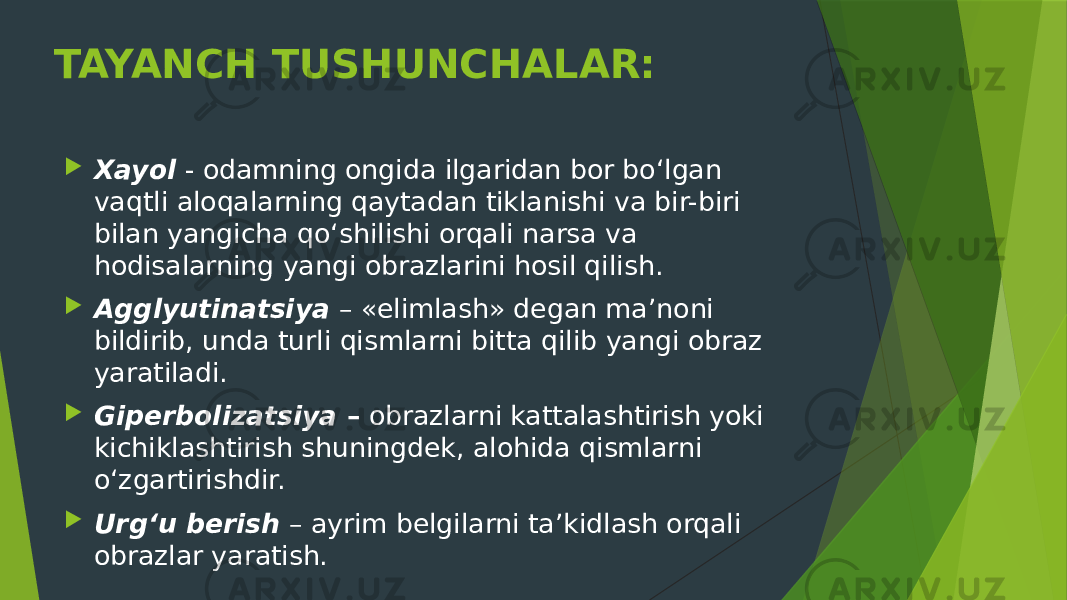 TAYANCH TUSHUNCHALAR:  Xayol  - odamning ongida ilgaridan bor bo‘lgan vaqtli aloqalarning qaytadan tiklanishi va bir-biri bilan yangicha qo‘shilishi orqali narsa va hodisalarning yangi obrazlarini hosil qilish.  Agglyutinatsiya  – «elimlash» degan ma’noni bildirib, unda turli qismlarni bitta qilib yangi obraz yaratiladi.  Giperbolizatsiya  –  obrazlarni kattalashtirish yoki kichiklashtirish shuningdek, alohida qismlarni o‘zgartirishdir.  Urg‘u berish  – ayrim belgilarni ta’kidlash orqali obrazlar yaratish. 