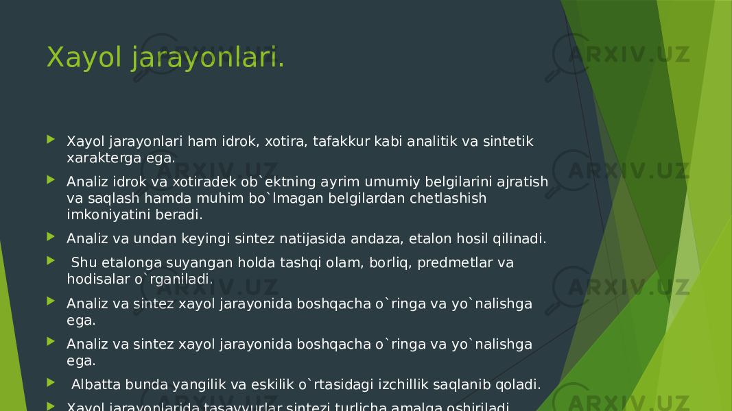 Xayol jarayonlari.  Xayol jarayonlari ham idrok, xotira, tafakkur kabi analitik va sintetik xarakterga ega.  Analiz idrok va xotiradek ob`ektning ayrim umumiy belgilarini ajratish va saqlash hamda muhim bo`lmagan belgilardan chetlashish imkoniyatini beradi.   Analiz va undan keyingi sintez natijasida andaza, etalon hosil qilinadi.    Shu etalonga suyangan holda tashqi olam, borliq, predmetlar va hodisalar o`rganiladi.   Analiz va sintez xayol jarayonida boshqacha o`ringa va yo`nalishga ega.  Analiz va sintez xayol jarayonida boshqacha o`ringa va yo`nalishga ega.    Albatta bunda yangilik va eskilik o`rtasidagi izchillik saqlanib qoladi.  Xayol jarayonlarida tasavvurlar sintezi turlicha amalga oshiriladi. 