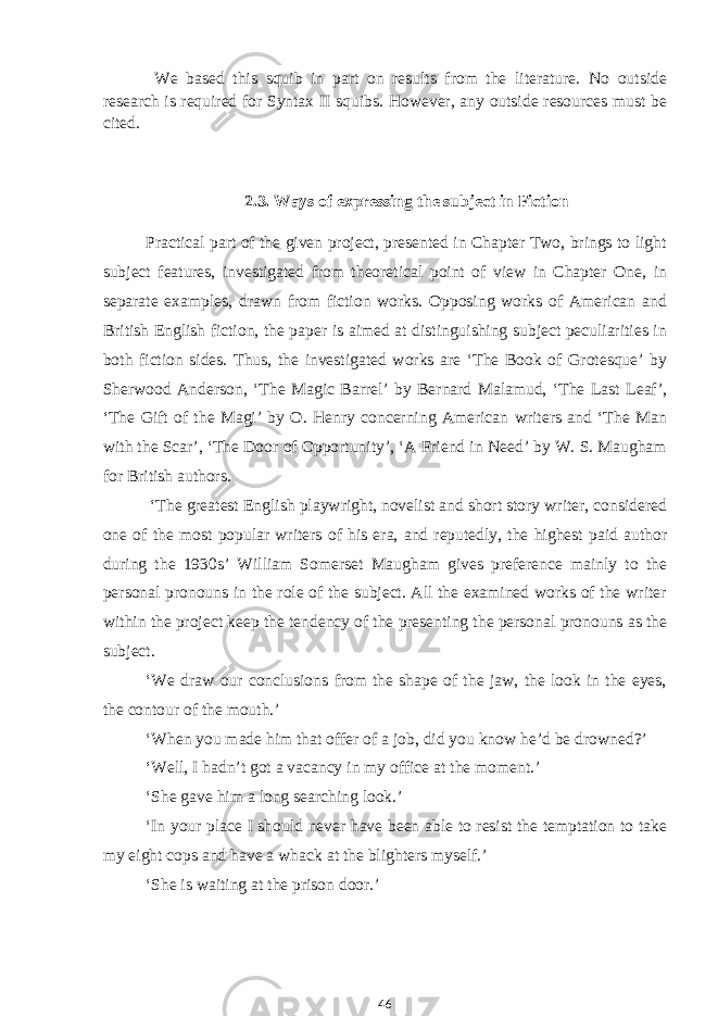We based this squib in part on results from the literature. No outside research is required for Syntax II squibs. However, any outside resources must be cited. 2.3. Ways of expressing the subject in Fiction Practical part of the given project, presented in Chapter Two, brings to light subject features, investigated from theoretical point of view in Chapter One, in separate examples, drawn from fiction works. Opposing works of American and British English fiction, the paper is aimed at distinguishing subject peculiarities in both fiction sides. Thus, the investigated works are ‘The Book of Grotesque’ by Sherwood Anderson, ‘The Magic Barrel’ by Bernard Malamud, ‘The Last Leaf’, ‘The Gift of the Magi’ by O. Henry concerning American writers and ‘The Man with the Scar’, ‘The Door of Opportunity’, ‘A Friend in Need’ by W. S. Maugham for British authors. ‘The greatest English playwright, novelist and short story writer, considered one of the most popular writers of his era, and reputedly, the highest paid author during the 1930s’ William Somerset Maugham gives preference mainly to the personal pronouns in the role of the subject. All the examined works of the writer within the project keep the tendency of the presenting the personal pronouns as the subject. ‘We draw our conclusions from the shape of the jaw, the look in the eyes, the contour of the mouth.’ ‘When you made him that offer of a job, did you know he’d be drowned?’ ‘Well, I hadn’t got a vacancy in my office at the moment.’ ‘She gave him a long searching look.’ ‘In your place I should never have been able to resist the temptation to take my eight cops and have a whack at the blighters myself.’ ‘She is waiting at the prison door.’ 46 