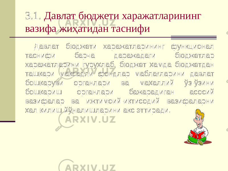 3.1. Давлат бюджети харажатларининг вазифа жиҳатидан таснифи Давлат бюджети харажатларининг функционал таснифи барча даражадаги бюджетлар харажатларини гуруҳлаб, бюджет ҳамда бюджетдан ташқари мақсадли фондлар маблағларини давлат бошқаруви органлари ва маҳаллий ўз-ўзини бошқариш органлари бажарадиган асосий вазифалар ва ижтимоий-иқтисодий вазифаларни ҳал қилиш йўналишларини акс эттиради. 