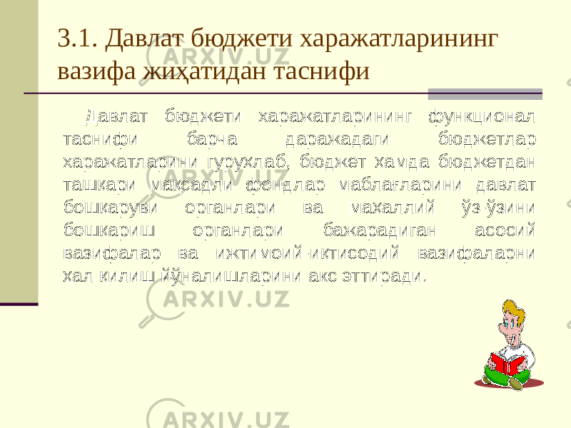 3.1. Давлат бюджети харажатларининг вазифа жиҳатидан таснифи Давлат бюджети харажатларининг функционал таснифи барча даражадаги бюджетлар харажатларини гуруҳлаб, бюджет ҳамда бюджетдан ташқари мақсадли фондлар маблағларини давлат бошқаруви органлари ва маҳаллий ўз-ўзини бошқариш органлари бажарадиган асосий вазифалар ва ижтимоий-иқтисодий вазифаларни ҳал қилиш йўналишларини акс эттиради. 