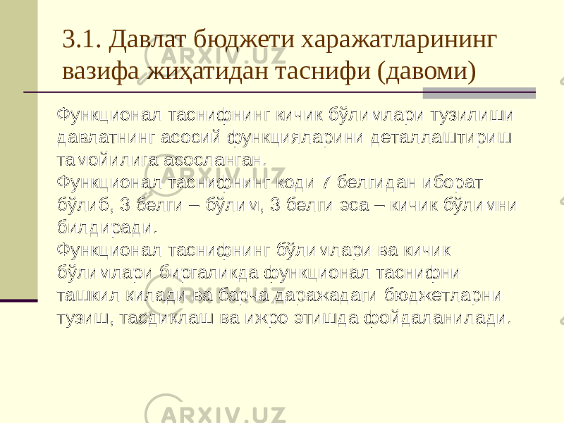 3.1. Давлат бюджети харажатларининг вазифа жиҳатидан таснифи (давоми) Функционал таснифнинг кичик бўлимлари тузилиши давлатнинг асосий функцияларини деталлаштириш тамойилига асосланган. Функционал таснифнинг коди 7 белгидан иборат бўлиб, 3 белги – бўлим, 3 белги эса – кичик бўлимни билдиради. Функционал таснифнинг бўлимлари ва кичик бўлимлари биргаликда функционал таснифни ташкил қилади ва барча даражадаги бюджетларни тузиш, тасдиқлаш ва ижро этишда фойдаланилади. 