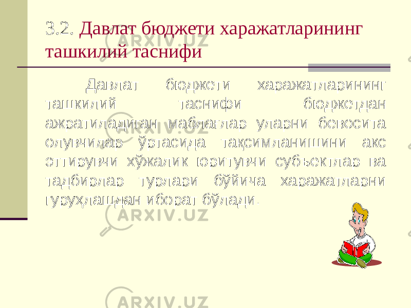 3.2. Давлат бюджети харажатларининг ташкилий таснифи Давлат бюджети харажатларининг ташкилий таснифи бюджетдан ажратиладиган маблағлар уларни бевосита олувчилар ўртасида тақсимланишини акс эттирувчи хўжалик юритувчи субъектлар ва тадбирлар турлари бўйича харажатларни гуруҳлашдан иборат бўлади. 