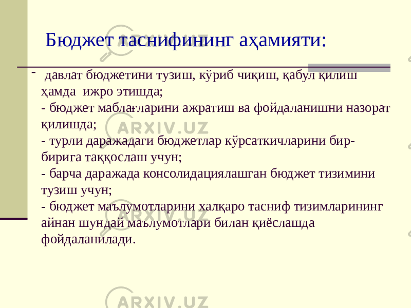 Бюджет таснифининг аҳамияти: - давлат бюджетини тузиш, кўриб чиқиш, қабул қилиш ҳамда ижро этишда; - бюджет маблағларини ажратиш ва фойдаланишни назорат қилишда; - турли даражадаги бюджетлар кўрсаткичларини бир- бирига таққослаш учун; - барча даражада консолидациялашган бюджет тизимини тузиш учун; - бюджет маълумотларини халқаро тасниф тизимларининг айнан шундай маълумотлари билан қиёслашда фойдаланилади. 