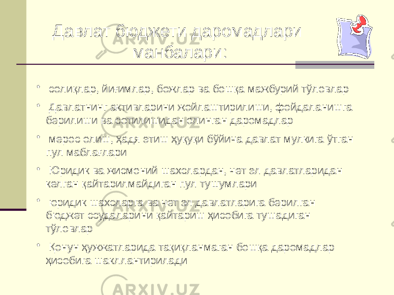 • солиқлар, йиғимлар, божлар ва бошқа мажбурий тўловлар • Давлатнинг активларини жойлаштирилиши, фойдаланишга берилиши ва сотилишидан олинган даромадлар • мерос олиш, ҳадя этиш ҳуқуқи бўйича давлат мулкига ўтган пул маблағлари • Юридик ва жисмоний шахслардан, чет эл давлатларидан келган қайтарилмайдиган пул тушумлари • юридик шахсларга ва чет эл давлатларига берилган бюджет ссудаларини қайтариш ҳисобига тушадиган тўловлар • Қонун ҳужжатларида тақиқланмаган бошқа даромадлар ҳисобига шакллантирилади Давлат бюджети даромадлари манбалари: 