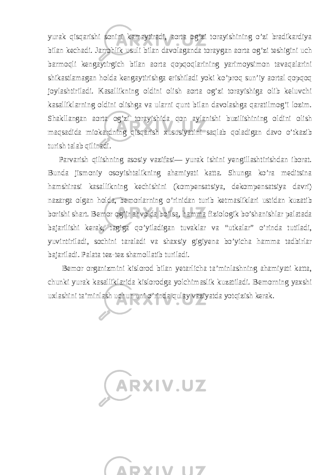 yurak qisqarishi sonini kamaytiradi, aorta og’zi torayishining o’zi bradikardiya bilan kechadi. Jarrohlik usuli bilan davolaganda toraygan aorta og’zi teshigini uch barmoqli kengaytirgich bilan aorta qopqoqlarining yarimoysimon tavaqalarini shikastlamagan holda kengaytirishga erishiladi yoki ko’proq sun’iy aortal qopqoq joylashtiriladi. Kasallikning oldini olish aorta og’zi torayishiga olib keluvchi kasalliklarning oldini olishga va ularni qunt bilan davolashga qaratilmog’i lozim. Shakllangan aorta og’zi torayishida qon aylanishi buzilishining oldini olish maqsadida miokardning qisqarish xususiyatini saqlab qoladigan davo o’tkazib turish talab qilinadi. Parvarish qilishning asosiy vazifasi— yurak ishini yengillashtirishdan iborat. Bunda jismoniy osoyishtalikning ahamiyati katta. Shunga ko’ra meditsina hamshirasi kasallikning kechishini (kompensatsiya, dekompensatsiya davri) nazarga olgan holda, bemorlarning o’rinidan turib ketmasliklari ustidan kuzatib borishi shart. Bemor og’ir ahvolda bo’lsa, hamma fiziologik bo’shanishlar palatada bajarilishi kerak, tagiga qo’yiladigan tuvaklar va “utkalar” o’rinda tutiladi, yuvintiriladi, sochini taraladi va shaxsiy gigiyena bo’yicha hamma tadbirlar bajariladi. Palata tez-tez shamollatib turiladi. Bemor organizmini kislorod bilan yetarlicha ta’minlashning ahamiyati katta, chunki yurak kasalliklarida kislorodga yolchimaslik kuzatiladi. Bemorning yaxshi uxlashini ta’minlash uchun uni o’rinda qulay vaziyatda yotqizish kerak. 