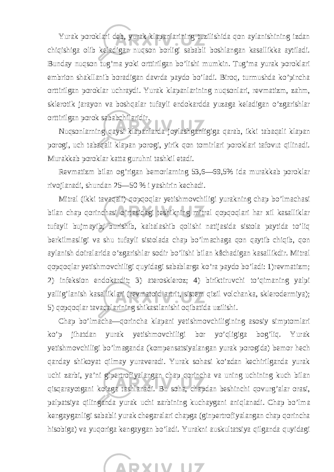 Yurak poroklari deb, yurak klapanlarining tuzilishida qon aylanishining izdan chiqishiga olib keladigan nuqson borligi sababli boshlangan kasallikka aytiladi. Bunday nuqson tug’ma yoki orttirilgan bo’lishi mumkin. Tug’ma yurak poroklari embrion shakllanib boradigan davrda paydo bo’ladi. Biroq, turmushda ko’pincha orttirilgan poroklar uchraydi. Yurak klapanlarining nuqsonlari, revmatizm, zahm, sklerotik jarayon va boshqalar tufayli endokardda yuzaga keladigan o’zgarishlar orttirilgan porok sababchilaridir. Nuqsonlarning qaysi klapanlarda joylashganligiga qarab, ikki tabaqali klapan porogi, uch tabaqali klapan porogi, yirik qon tomirlari poroklari tafovut qilinadi. Murakkab poroklar katta guruhni tashkil etadi. Revmatizm bilan og’rigan bemorlarning 53,6—69,5% ida murakkab poroklar rivojlanadi, shundan 25—50 % i yashirin kechadi. Mitral (ikki tavaqali) qopqoqlar yetishmovchiligi yurakning chap bo’lmachasi bilan chap qorinchasi o’rtasidagi teshikning mitral qopqoqlari har xil kasalliklar tufayli bujmayib, burishib, kaltalashib qolishi natijasida sistola paytida to’liq berkilmasligi va shu tufayli sistolada chap bo’lmachaga qon qaytib chiqib, qon aylanish doiralarida o’zgarishlar sodir bo’lishi bilan kåchadigan kasallikdir. Mitral qopqoqlar yetishmovchiligi quyidagi sabablarga ko’ra paydo bo’ladi: 1)revmatizm; 2) infeksion endokardit; 3) ateroskleroz; 4) biriktiruvchi to’qimaning yalpi yallig’lanish kasalliklari (revmatoid artrit, sistem qizil volchanka, sklerodermiya); 5) qopqoqlar tavaqalarining shikastlanishi oqibatida uzilishi. Chap bo’lmacha—qorincha klapani yetishmovchiligining asosiy simptomlari ko’p jihatdan yurak yetishmovchiligi bor yo’qligiga bog’liq. Yurak yetishmovchiligi bo’lmaganda (kompensatsiyalangan yurak porogida) bemor hech qanday shikoyat qilmay yuraveradi. Yurak sohasi ko’zdan kechirilganda yurak uchi zarbi, ya’ni gipertrofiyalangan chap qorincha va uning uchining kuch bilan qisqarayotgani ko’zga tashlanadi. Bu soha, chapdan beshinchi qovurg’alar orasi, palpatsiya qilinganda yurak uchi zarbining kuchaygani aniqlanadi. Chap bo’lma kengayganligi sababli yurak chegaralari chapga (ginpertrofiyalangan chap qorincha hisobiga) va yuqoriga kengaygan bo’ladi. Yurakni auskultatsiya qilganda quyidagi 