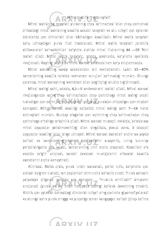  Mitral teshikning torayishi Mitral teshikning torayishi yurakning chap bo’lmachasi bilan chap qorinchasi o’rtasidagi mitral teshikning kasallik sababli torayishi va shu tufayli qon aylanish doiralarida qon dimlanishi bilan kåchadigan kasallikdir. Mitral teshik torayishi ko’p uchraydigan yurak illati hisoblanadi. Mitral teshik torayishi jarrohlik shifoxonalari ko’rsatkichlari bo’yicha alohida mitral illatlarning 44 —68 %ini tashkil qiladi. Mitral teshik torayishi, odatda, yoshlarda, ko’pincha ayollarda rivojlanadi. Keyingi paytlarda mitral stenozi bolalarda ham ko’p aniqlanmoqda. Mitral stenozning asosiy sabablaridan biri revmatizmdir. Lekin 30—40% bemorlarning kasallik tarixida revmatizm xurujlari bo’lmasligi mumkin. Shunga qaramay, mitral stenozining revmatizm bilan bog’liqligi shubha tug’dirmaydi. Mitral teshigi sathi, odatda, 4,5—6 sm/kvadratni tashkil qiladi. Mitral stenozi rivojlangandan so’ng chap bo’lmachadan chap qorinchaga mitral teshigi orqali tushadigan qon oqimi hajmi kamayishi natijasida yurakdan chiqadigan qon miqdori kamayadi. Mitral stenozi kasalligi oqibatida mitral teshigi sathi 2—14 marta kichrayishi mumkin. Bunday o’zgarish qon oqimining chap bo’lmachadan chap qorinchaga o’tishiga to’sqinlik qiladi. Mitral stenozi mustaqil ravishda, ba’zida esa mitral qopqoqlar yetishmovchiligi bilan birgalikda, yoxud aorta, 3 tabaqali qopqoqlar kasalligi bilan birga uchraydi. Mitral stenozi asoratlari ancha tez paydo bo’ladi va bemorlarning mehnat qobilyatlarini susaytirib, uning butunlay yo’qolishigacha olib keladi, bemorlarning umri ancha qisqaradi. Kasallikni o’z vaqtida to’g’ri aniqlash, kerakli davolash muolajalarini o’tkazish kasallik asoratlarini ancha kamaytiradi. Klinikasi. Nafas qisib, yurak urishi tezlashadi, yo’tal tutib, ko’pincha qon aralash balg’am tushadi, teri qoplamlari birmuncha ko’karib turadi. Yurak sohasini palpatsiya qilganda porokka xos symptom - “mushuk xirrillashi” simptomi aniqlanadi (yurak tez-tez urishi natijasida oldingi ko’krak devorining titrashi). Kichik qon aylanish doirasidagi dimlanish tufayli o’ng qorincha gipertrofiyalanadi va shunga ko’ra yurak o’ngga va yuqoriga tamon kengaygan bo’ladi (chap bo’lma 