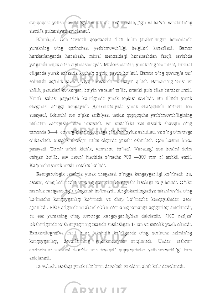 qopqoqcha yetishmovchiligida venalarda bosim oshib, jigar va bo’yin venalarining sistolik pulsatsiyasi aniqlanadi. Klinikasi. Uch tavaqali qopqoqcha illati bilan jarohatlangan bemorlarda yurakning o’ng qorinchasi yetishmovchiligi belgilari kuzatiladi. Bemor harakatlanganda hansirash, mitral stenozidagi hansirashdan farqli ravishda yotganda nafas olish qiyinlashmaydi. Madorsizlanish, yurakning tez urishi, harakat qilganda yurak sohasida kuchsiz og’riq paydo bo’ladi. Bemor o’ng qovurg’a osti sohasida og’irlik sezadi. Uyqu bosishdan shikoyat qiladi. Bemorning terisi va shilliq pardalari ko’kargan, bo’yin venalari to’lib, arterial puls bilan barobar uradi. Yurak sohasi paypaslab ko’rilganda yurak tepkisi seziladi. Bu illatda yurak chegarasi o’ngga kengayadi. Auskultatsiyada yurak cho’qqisida birinchi ton susayadi, ikkinchi ton o’pka artåriyasi ustida qopqoqcha yetishmovchiligining nisbatan zo’rayishi bilan pasayadi. Bu xastalikka xos sistolik shovqin o’ng tomonda 3—4- qovurg’alarning to’shga birikish joyida eshitiladi va o’ng o’mrovga o’tkaziladi. Sistolik shovqin nafas olganda yaxshi eshitiladi. Qon bosimi biroz pasayadi. Tomir urishi kichik, yumshoq bo’ladi. Venadagi qon bosimi doim oshgan bo’lib, suv ustuni hisobida o’rtacha 200 —300 mm ni tashkil etadi. Ko’pincha yurak urishi notekis bo’ladi. Rentgenologik tasvirda yurak chegarasi o’ngga kengayganligi ko’rinadi: bu, asosan, o’ng bo’lmacha va o’ng qorincha kengayishi hisobiga ro’y beradi. O’pka rasmida rentgenologik o’zgarish bo’lmaydi. Angiokardiografiya tekshiruvida o’ng bo’lmacha kengayganligi ko’rinadi va chap bo’lmacha kengayishidan oson ajratiladi. EKG qilganda miokard elektr o’qi o’ng tomonga og’ganligi aniqlanadi, bu esa yurakning o’ng tomonga kengayganligidan dalolatdir. FKG natijasi tekshirilganda to’sh suyagining asosida sustlashgan 1- ton va sistolik yozib olinadi. Exokardiografiya usuli bilan tekshirib ko’rilganda o’ng qorincha hajmining kengayganligi, devorlarining giperkineziyasi aniqlanadi. Undan tashqari qorinchalar sistolasi davrida uch tavaqali qopqoqchalar yetishmovchiligi ham aniqlanadi. Davolash. Boshqa yurak illatlarini davolash va oldini olish kabi davolanadi. 