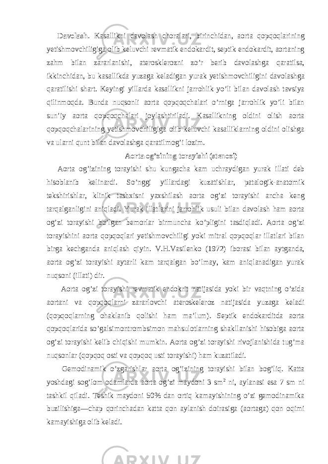 Davolash . Kasallikni davolash choralari, birinchidan, aorta qopqoqlarining yetishmovchiligiga olib keluvchi revmatik endokardit, septik endokardit, aortaning zahm bilan zararlanishi, aterosklerozni zo’r berib davolashga qaratilsa, ikkinchidan, bu kasallikda yuzaga keladigan yurak yetishmovchiligini davolashga qaratilishi shart. Keyingi yillarda kasallikni jarrohlik yo’li bilan davolash tavsiya qilinmoqda. Bunda nuqsonli aorta qopqoqchalari o’rniga jarrohlik yo’li bilan sun’iy aorta qopqoqchalari joylashtiriladi. Kasallikning oldini olish aorta qopqoqchalarining yetishmovchiligiga olib keluvchi kasalliklarning oldini olishga va ularni qunt bilan davolashga qaratilmog’i lozim. Aorta og’zining torayishi (stenozi) Aorta og’izining torayishi shu kungacha kam uchraydigan yurak illati deb hisoblanib kelinardi. So’nggi yillardagi kuzatishlar, patalogik-anatomik tekshirishlar, klinik tashxisni yaxshilash aorta og’zi torayishi ancha keng tarqalganligini aniqladi. Yurak illatlarini jarrohlik usuli bilan davolash ham aorta og’zi torayishi bo’lgan bemorlar birmuncha ko’pligini tasdiqladi. Aorta og’zi torayishini aorta qopqoqlari yetishmovchiligi yoki mitral qopqoqlar illatlari bilan birga kechganda aniqlash qiyin. V.H.Vasilenko (1972) iborasi bilan aytganda, aorta og’zi torayishi aytarli kam tarqalgan bo’lmay, kam aniqlanadigan yurak nuqsoni (illati) dir. Aorta og’zi torayishi revmatik endokrit natijasida yoki bir vaqtning o’zida aortani va qopqoqlarni zararlovchi ateroskeleroz natijasida yuzaga keladi (qopqoqlarning ohaklanib qolishi ham ma’lum). Septik endokarditda aorta qopqoqlarida so’galsimontrombsimon mahsulotlarning shakllanishi hisobiga aorta og’zi torayishi kelib chiqishi mumkin. Aorta og’zi torayishi rivojlanishida tug’ma nuqsonlar (qopqoq osti va qopqoq usti torayishi) ham kuzatiladi. Gemodinamik o’zgarishlar aorta og’izining torayishi bilan bog’liq. Katta yoshdagi sog’lom odamlarda aorta og’zi maydoni 3 sm 2 ni, aylanasi esa 7 sm ni tashkil qiladi. Teshik maydoni 50% dan ortiq kamayishining o’zi gemodinamika buzilishiga—chap qorinchadan katta qon aylanish doirasiga (aortaga) qon oqimi kamayishiga olib keladi. 