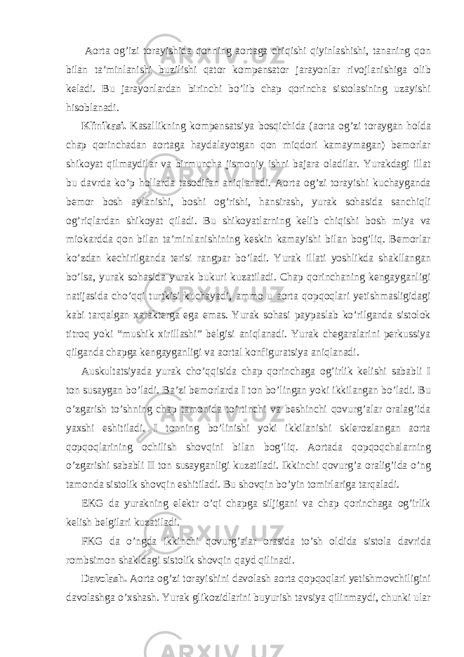  Aorta og’izi torayishida qonning aortaga chiqishi qiyinlashishi, tananing qon bilan ta’minlanishi buzilishi qator kompensator jarayonlar rivojlanishiga olib keladi. Bu jarayonlardan birinchi bo’lib chap qorincha sistolasining uzayishi hisoblanadi. Klinikasi. Kasallikning kompensatsiya bosqichida (aorta og’zi toraygan holda chap qorinchadan aortaga haydalayotgan qon miqdori kamaymagan) bemorlar shikoyat qilmaydilar va birmuncha jismoniy ishni bajara oladilar. Yurakdagi illat bu davrda ko’p hollarda tasodifan aniqlanadi. Aorta og’zi torayishi kuchayganda bemor bosh aylanishi, boshi og’rishi, hansirash, yurak sohasida sanchiqli og’riqlardan shikoyat qiladi. Bu shikoyatlarning kelib chiqishi bosh miya va miokardda qon bilan ta’minlanishining keskin kamayishi bilan bog’liq. Bemorlar ko’zdan kechirilganda terisi rangpar bo’ladi. Yurak illati yoshlikda shakllangan bo’lsa, yurak sohasida yurak bukuri kuzatiladi. Chap qorinchaning kengayganligi natijasida cho’qqi turtkisi kuchayadi, ammo u aorta qopqoqlari yetishmasligidagi kabi tarqalgan xarakterga ega emas. Yurak sohasi paypaslab ko’rilganda sistolok titroq yoki “mushik xirillashi” belgisi aniqlanadi. Yurak chegaralarini perkussiya qilganda chapga kengayganligi va aortal konfiguratsiya aniqlanadi. Auskultatsiyada yurak cho’qqisida chap qorinchaga og’irlik kelishi sababli I ton susaygan bo’ladi. Ba’zi bemorlarda I ton bo’lingan yoki ikkilangan bo’ladi. Bu o’zgarish to’shning chap tamonida to’rtinchi va beshinchi qovurg’alar oralag’ida yaxshi eshitiladi. I tonning bo’linishi yoki ikkilanishi sklerozlangan aorta qopqoqlarining ochilish shovqini bilan bog’liq. Aortada qopqoqchalarning o’zgarishi sababli II ton susayganligi kuzatiladi. Ikkinchi qovurg’a oralig’ida o’ng tamonda sistolik shovqin eshitiladi. Bu shovqin bo’yin tomirlariga tarqaladi. EKG da yurakning elektr o’qi chapga siljigani va chap qorinchaga og’irlik kelish belgilari kuzatiladi. FKG da o’ngda ikkinchi qovurg’alar orasida to’sh oldida sistola davrida rombsimon shakldagi sistolik shovqin qayd qilinadi. Davolash. Aorta og’zi torayishini davolash aorta qopqoqlari yetishmovchiligini davolashga o’xshash. Yurak glikozidlarini buyurish tavsiya qilinmaydi, chunki ular 