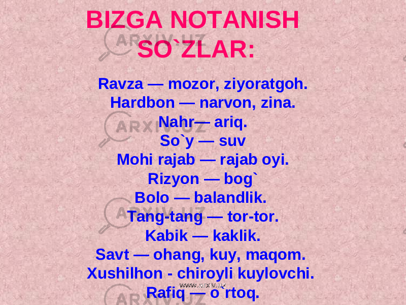 BIZGA NOTANISH SO`ZLAR: Ravza — mozor, ziyoratgoh. Hardbon — narvon, zina. Nahr— ariq. So`y — suv Mohi rajab — rajab oyi. Rizyon — bog` Bolo — balandlik. Tang-tang — tor-tor. Kabik — kaklik. Savt — ohang, kuy, maqom. Xushilhon - chiroyli kuylovchi. Rafiq — o`rtoq. www.arxiv.uz 